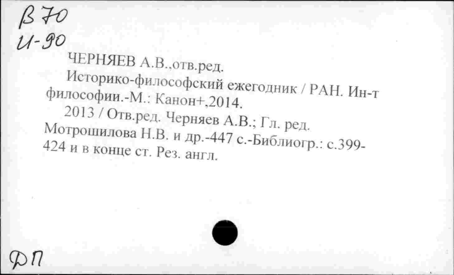 ﻿ЧЕРНЯЕВ А.В..отв.ред.
Историко-философский ежегодник / РАН. Ин-т философии.-М.: Канон+,2014.
2013 / Отв.ред. Черняев А.В.; Гл. ред. Мотрошилова Н.В. и др.-447 с.-Библиогр.: с.399-424 и в конце ст. Рез. англ.
д>г?